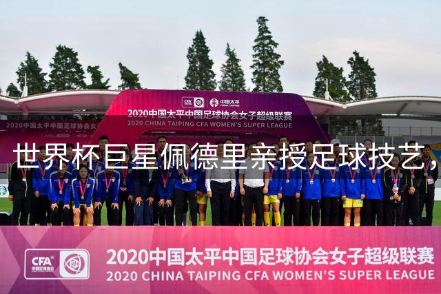 世界杯巨星佩德里亲授足球技艺，中国校园足球总决赛掀起热潮