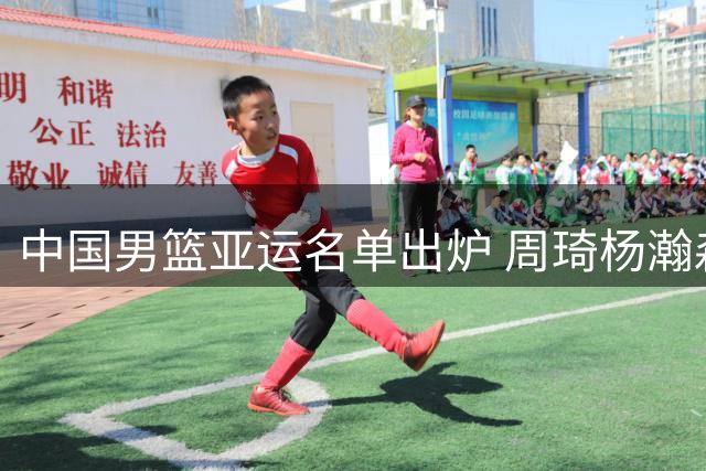 中国男篮亚运名单出炉 周琦杨瀚森缺席引关注 上届败北菲律宾记忆犹新