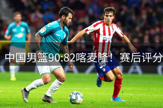 中国男篮90:82喀麦隆！赛后评分：1人满分 2人优秀 郭士强被1人坑惨