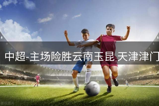 中超-主场险胜云南玉昆 天津津门虎收获四连胜