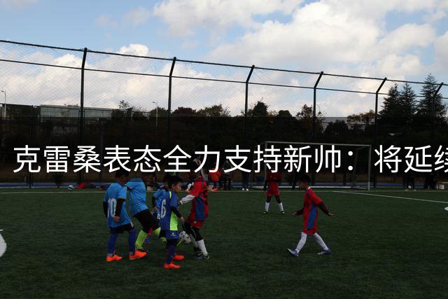 克雷桑表态全力支持新帅：将延续对韩导的态度