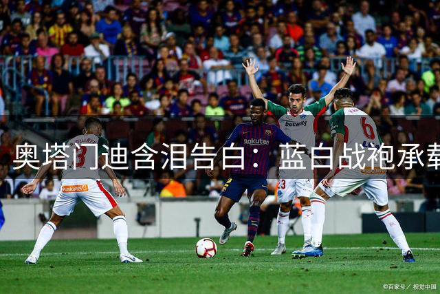 奥塔门迪含泪告白：蓝白战袍承载的不只是胜负 更是30年足球信仰