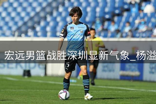 宏远男篮战胜深圳显新气象 杨溢爆发成关键 外援引进现新进展