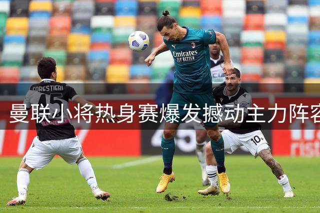 曼联小将热身赛爆发撼动主力阵容 昔日核心恐难复辟