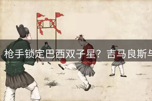 枪手锁定巴西双子星？吉马良斯与维尼修斯同框引转会风暴