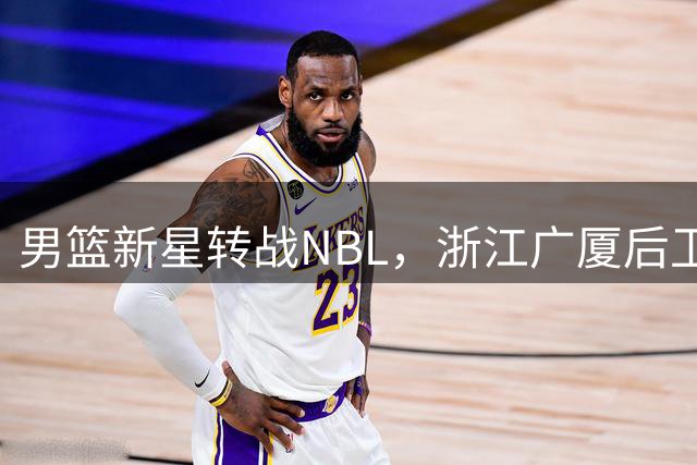 男篮新星转战NBL，浙江广厦后卫新去向出炉