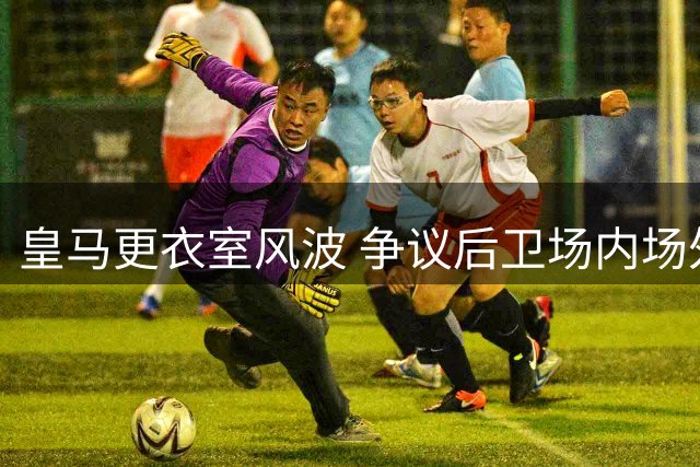 皇马更衣室风波 争议后卫场内场外接连生事