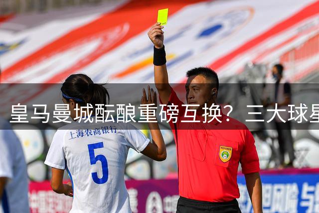 皇马曼城酝酿重磅互换？三大球星转会连锁反应引关注