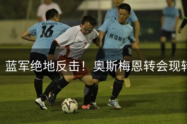 蓝军绝地反击！奥斯梅恩转会现转机 德佬态度成关键