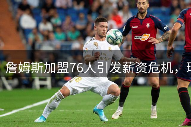 詹姆斯加盟76人引发薪资危机，球队或将裁员腾出空间