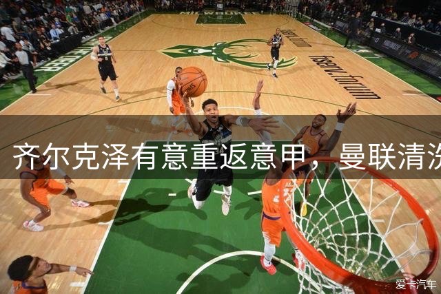 齐尔克泽有意重返意甲，曼联清洗计划迎来转机