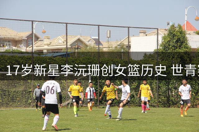 17岁新星李沅珊创女篮历史 世青赛场均20+成中国首位世界级得分王