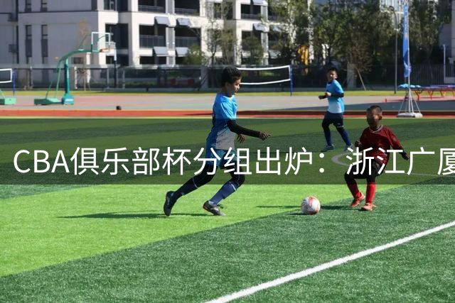 CBA俱乐部杯分组出炉：浙江广厦与京深劲旅同组厮杀 香港新军首亮相