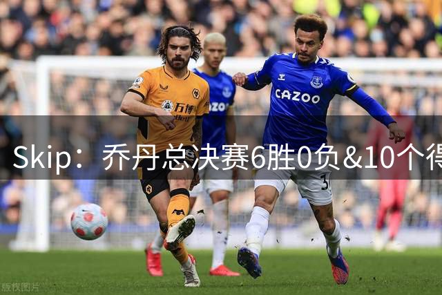 Skip：乔丹总决赛6胜0负&10个得分王 詹姆斯只是个虚假的持久GOAT